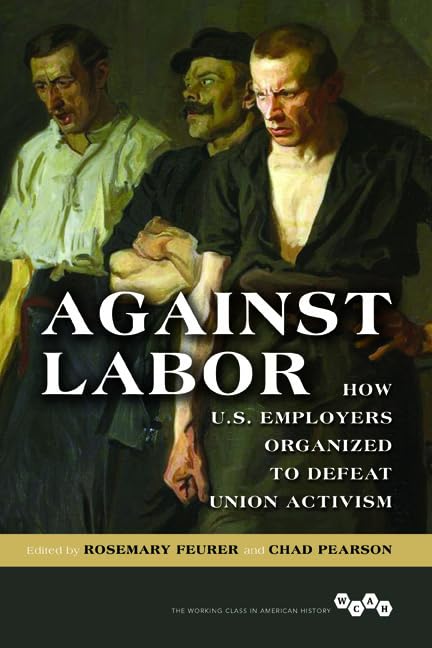 Against Labor: How U.S. Employers Organized to Defeat Union Activism (The Working Class in American History) Social Sciences