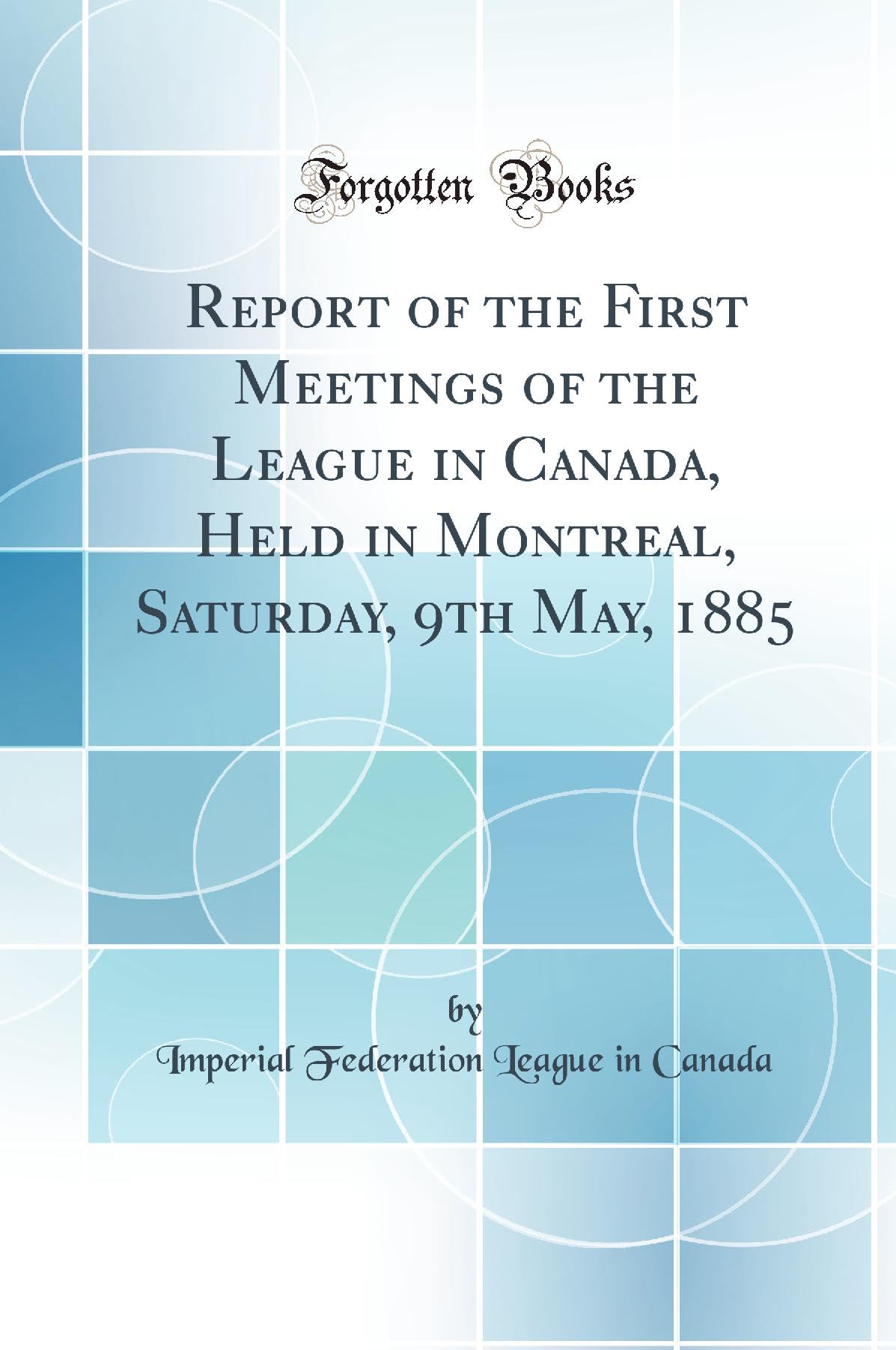 Report of the First Meetings of the League in Canada, Held in Montreal, Saturday, 9th May, 1885 (Classic Reprint) Politics & History