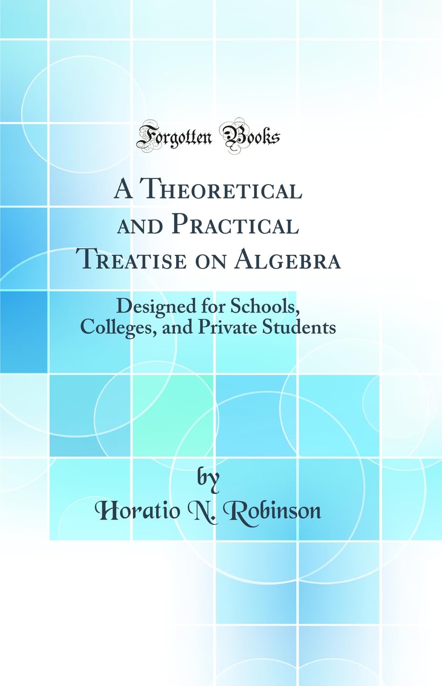 A Theoretical and Practical Treatise on Algebra: Designed for Schools, Colleges, and Private Students (Classic Reprint) Mathematics