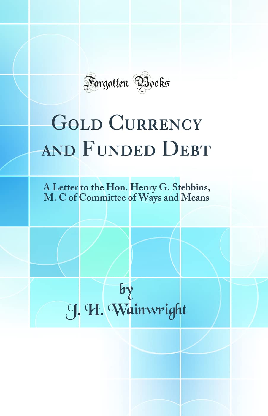 Gold Currency and Funded Debt: A Letter to the Hon. Henry G. Stebbins, M. C of Committee of Ways and Means (Classic Reprint) Business, Finance & Career