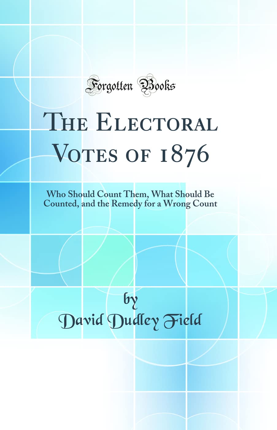 The Electoral Votes of 1876: Who Should Count Them, What Should Be Counted, and the Remedy for a Wrong Count (Classic Reprint) Politics & History