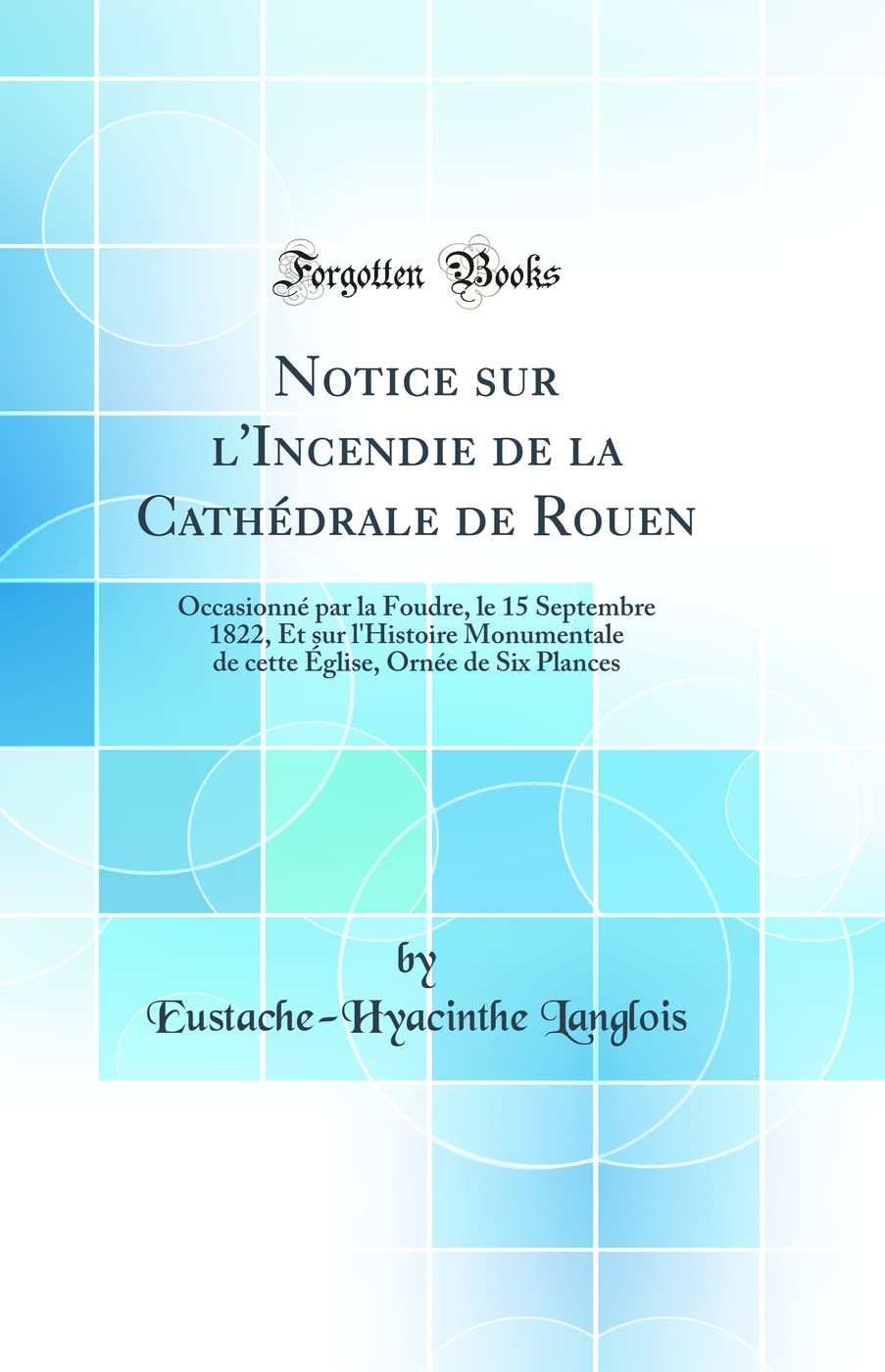 Notice sur l'Incendie de la Cathédrale de Rouen: Occasionné par la Foudre, le 15 Septembre 1822, Et sur l'Histoire Monumentale de cette Église, Ornée de Six Plances (Classic Reprint) Architecture