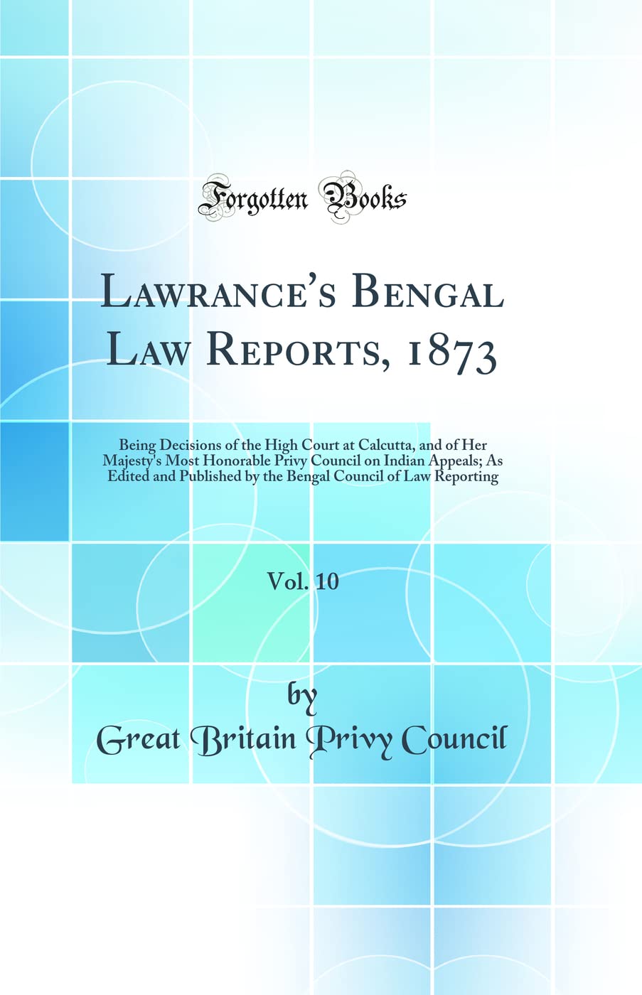 Lawrance's Bengal Law Reports, 1873, Vol. 10: Being Decisions of the High Court at Calcutta, and of Her Majesty's Most Honorable Privy Council on ... Council of Law Reporting (Classic Reprint) Law