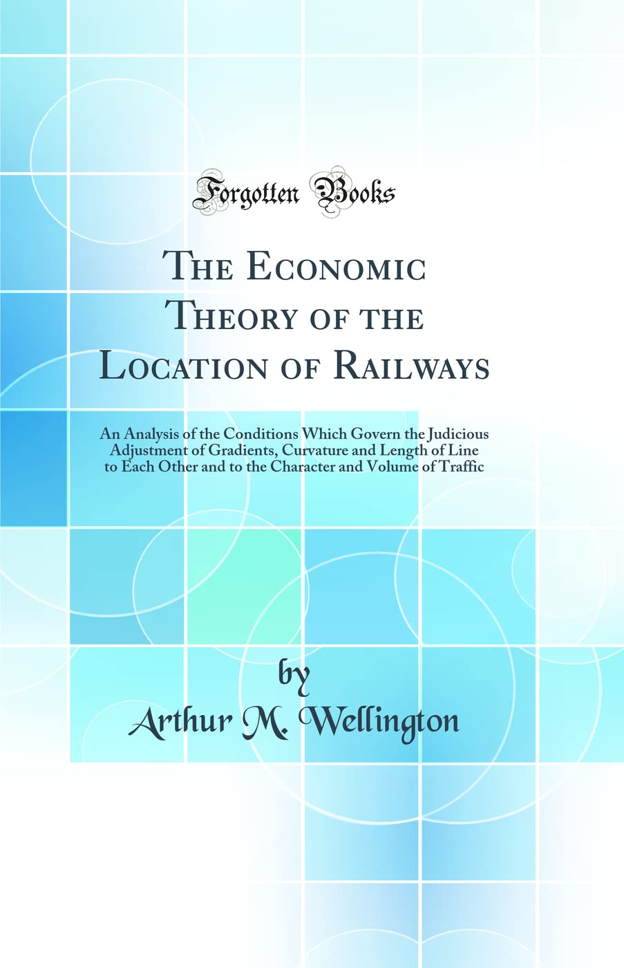 The Economic Theory of the Location of Railways: An Analysis of the Conditions Which Govern the Judicious Adjustment of Gradients, Curvature and ... and Volume of Traffic (Classic Reprint) Media & Communication