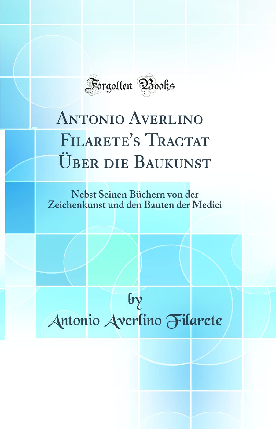 Antonio Averlino Filarete's Tractat Über die Baukunst: Nebst Seinen Büchern von der Zeichenkunst und den Bauten der Medici (Classic Reprint) Architecture
