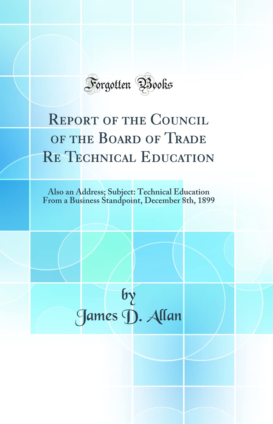 Report of the Council of the Board of Trade Re Technical Education: Also an Address; Subject: Technical Education From a Business Standpoint, December 8th, 1899 (Classic Reprint) General education