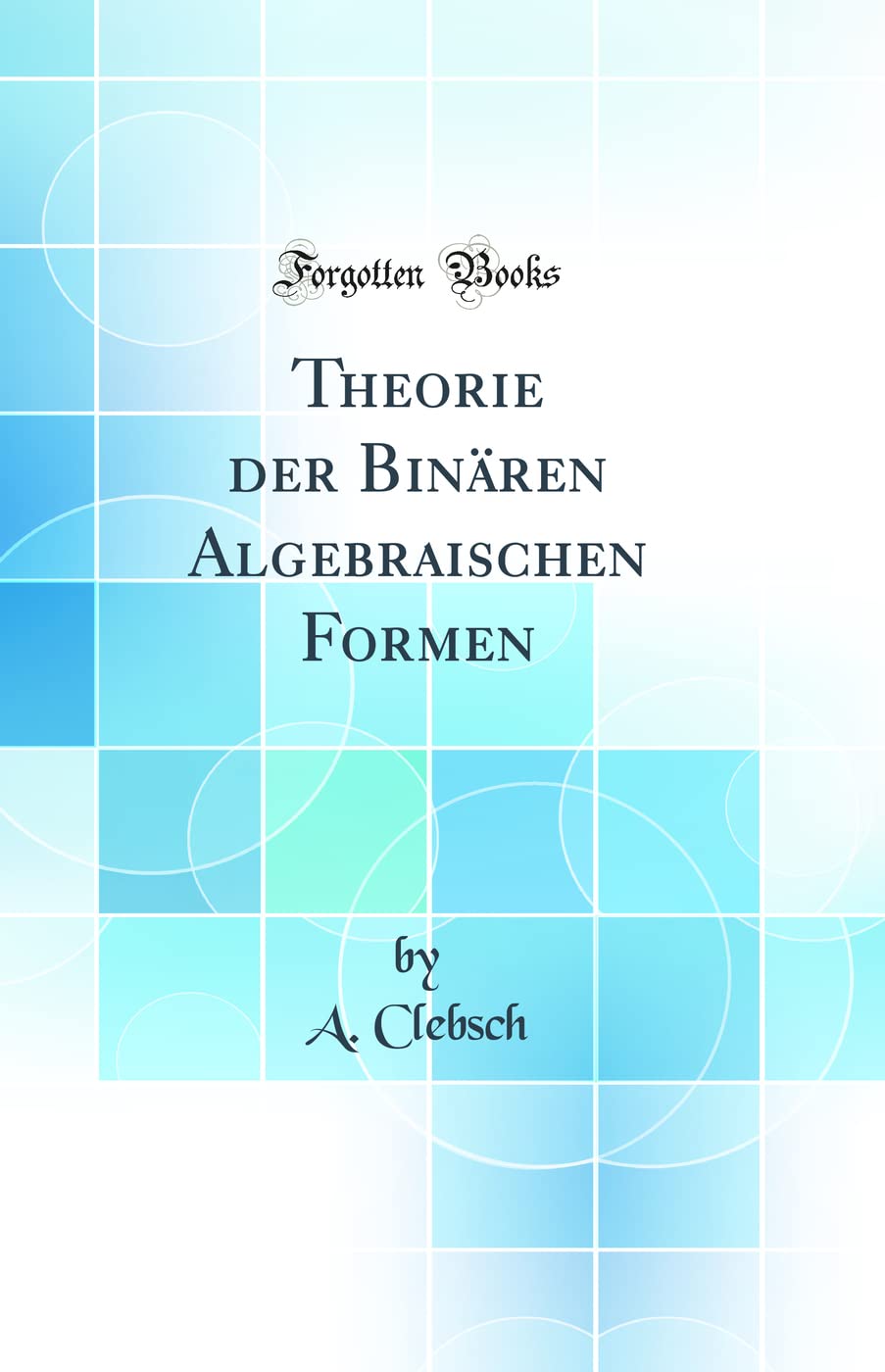 Theorie der Binären Algebraischen Formen (Classic Reprint) Mathematics