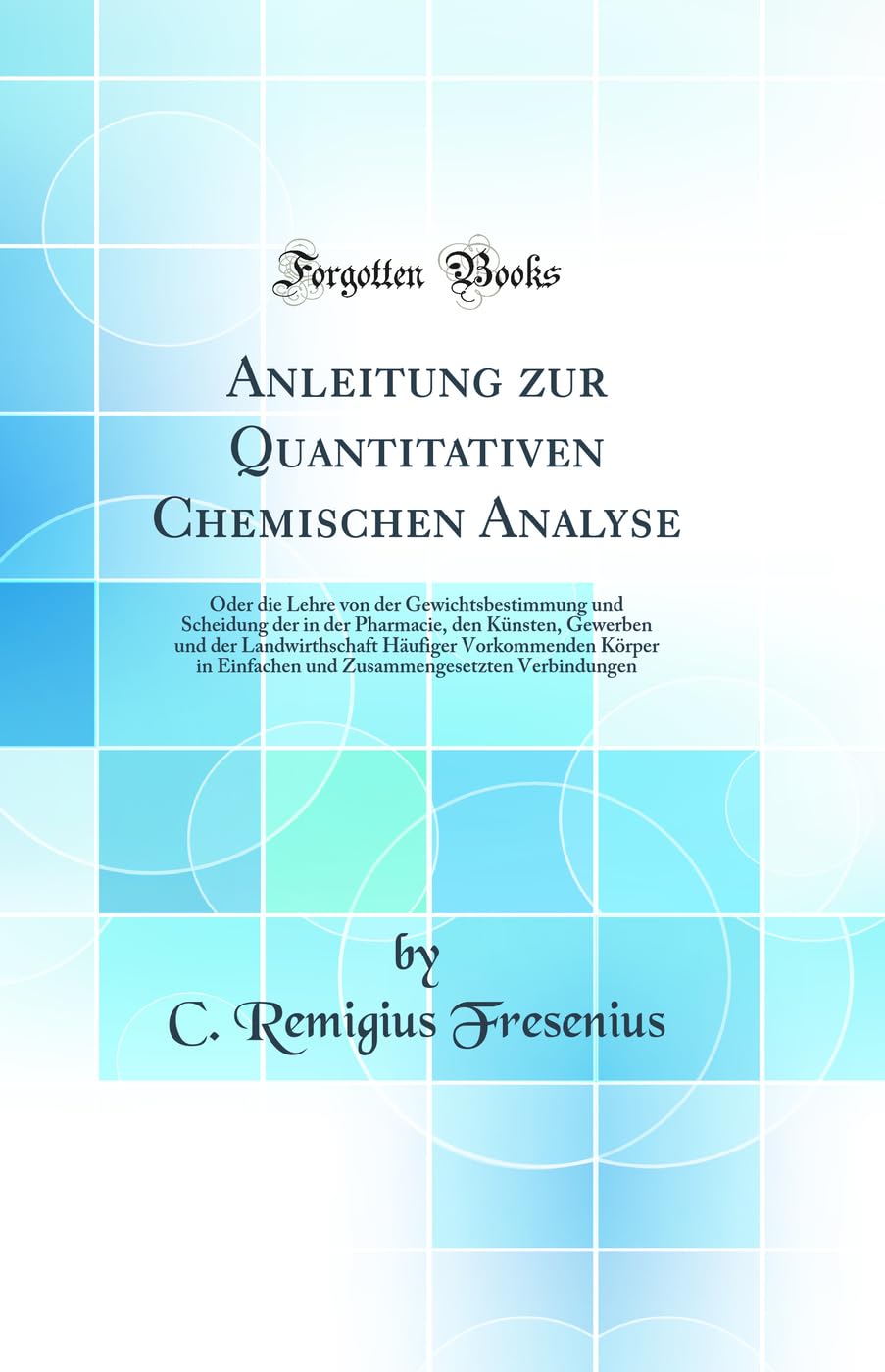 Anleitung zur Quantitativen Chemischen Analyse: Oder die Lehre von der Gewichtsbestimmung und Scheidung der in der Pharmacie, den Künsten, Gewerben ... Einfachen und Zusammengesetzten Verbindungen Natural Sciences