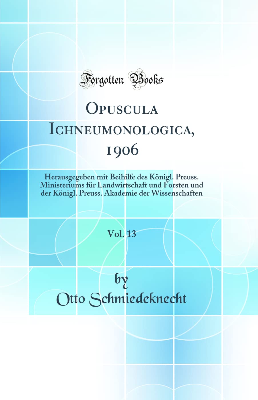Opuscula Ichneumonologica, 1906, Vol. 13: Herausgegeben mit Beihilfe des Königl. Preuss. Ministeriums für Landwirtschaft und Forsten und der Königl. ... Akademie der Wissenschaften (Classic Reprint) Business & Technology