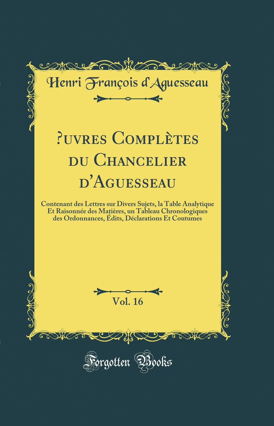 uvres Complètes du Chancelier d'Aguesseau, Vol. 16: Contenant des Lettres sur Divers Sujets, la Table Analytique Et Raisonnée des Matières, un ... Déclarations Et Coutumes (Classic Reprint) book