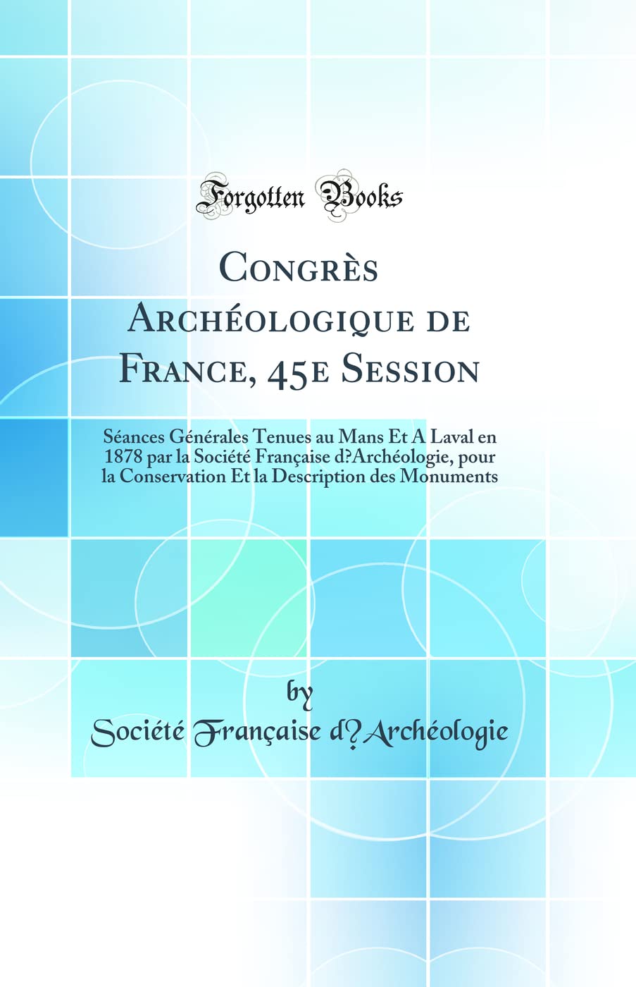 Congrès Archéologique de France, 45e Session: Séances Générales Tenues au Mans Et A Laval en 1878 par la Société Française dArchéologie, pour la ... Description des Monuments (Classic Reprint) book