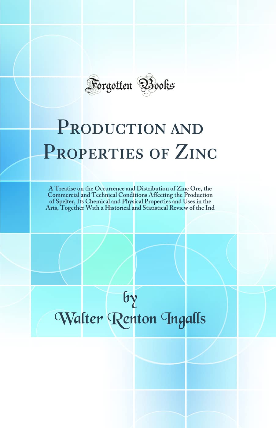 Production and Properties of Zinc: A Treatise on the Occurrence and Distribution of Zinc Ore, the Commercial and Technical Conditions Affecting the ... Uses in the Arts, Together With a Historica Natural Sciences
