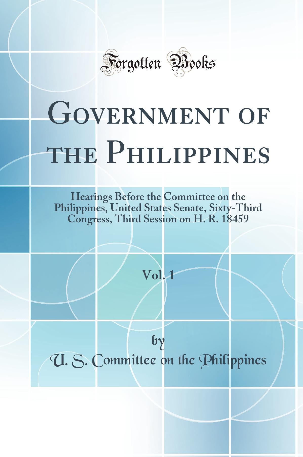 Government of the Philippines, Vol. 1: Hearings Before the Committee on the Philippines, United States Senate, Sixty-Third Congress, Third Session on H. R. 18459 (Classic Reprint) Politics & History