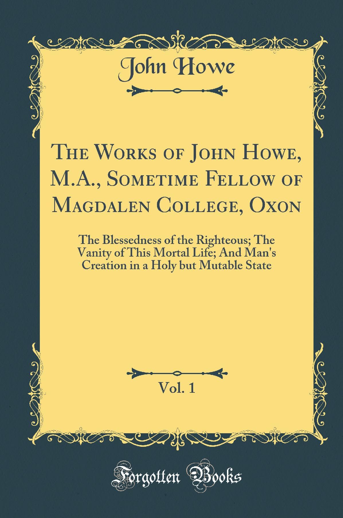 The Works of John Howe, M.A., Sometime Fellow of Magdalen College, Oxon, Vol. 1: The Blessedness of the Righteous; The Vanity of This Mortal Life; And ... in a Holy but Mutable State (Classic Reprint) Self-help