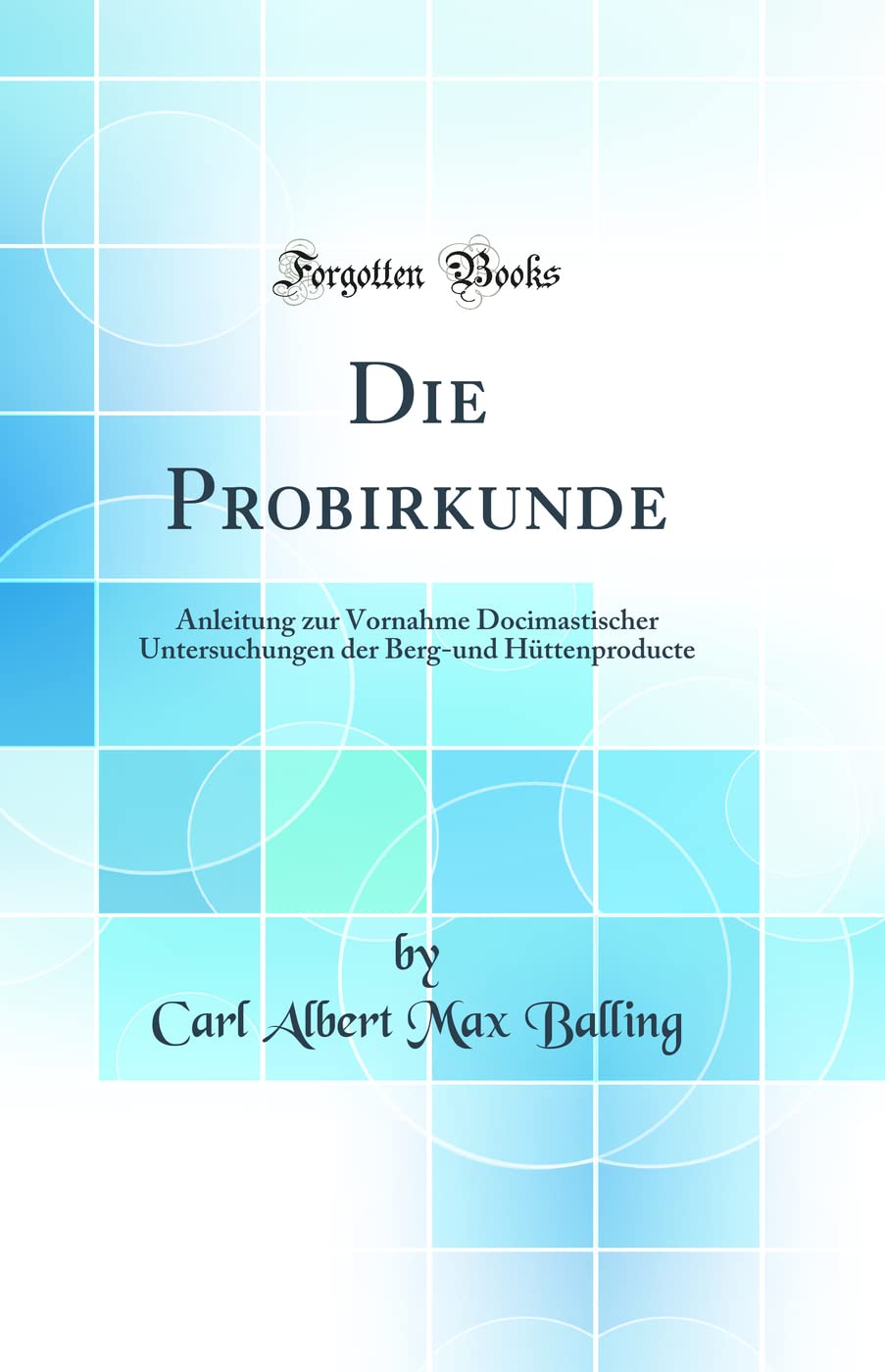 Die Probirkunde: Anleitung zur Vornahme Docimastischer Untersuchungen der Berg-und Hüttenproducte (Classic Reprint) Natural Sciences