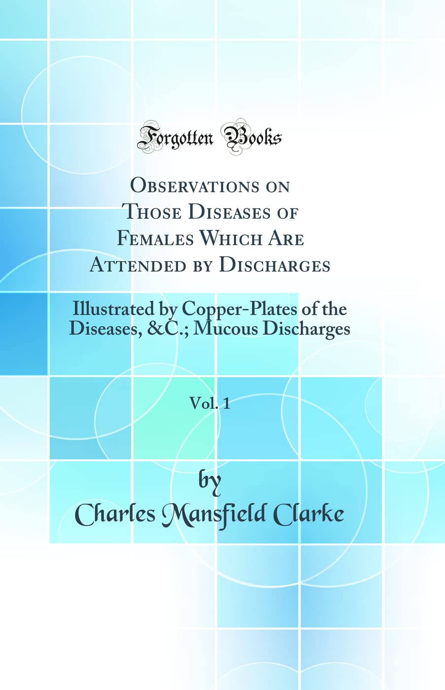 Observations on Those Diseases of Females Which Are Attended by Discharges, Vol. 1: Illustrated by Copper-Plates of the Diseases, &C.; Mucous Discharges (Classic Reprint) book