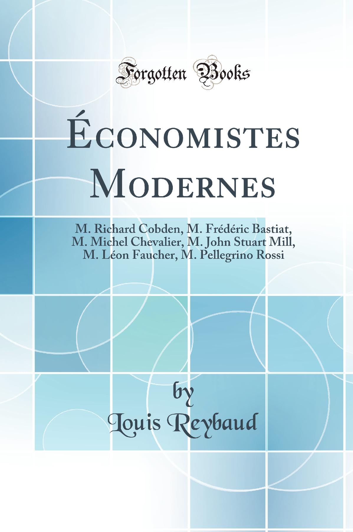 Économistes Modernes: M. Richard Cobden, M. Frédéric Bastiat, M. Michel Chevalier, M. John Stuart Mill, M. Léon Faucher, M. Pellegrino Rossi (Classic Reprint) Politics & History