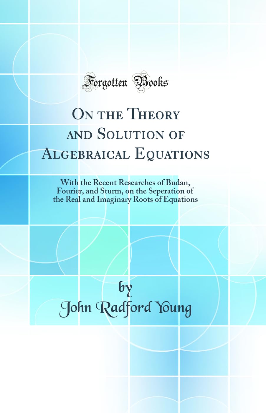 On the Theory and Solution of Algebraical Equations: With the Recent Researches of Budan, Fourier, and Sturm, on the Seperation of the Real and Imaginary Roots of Equations (Classic Reprint) Memories