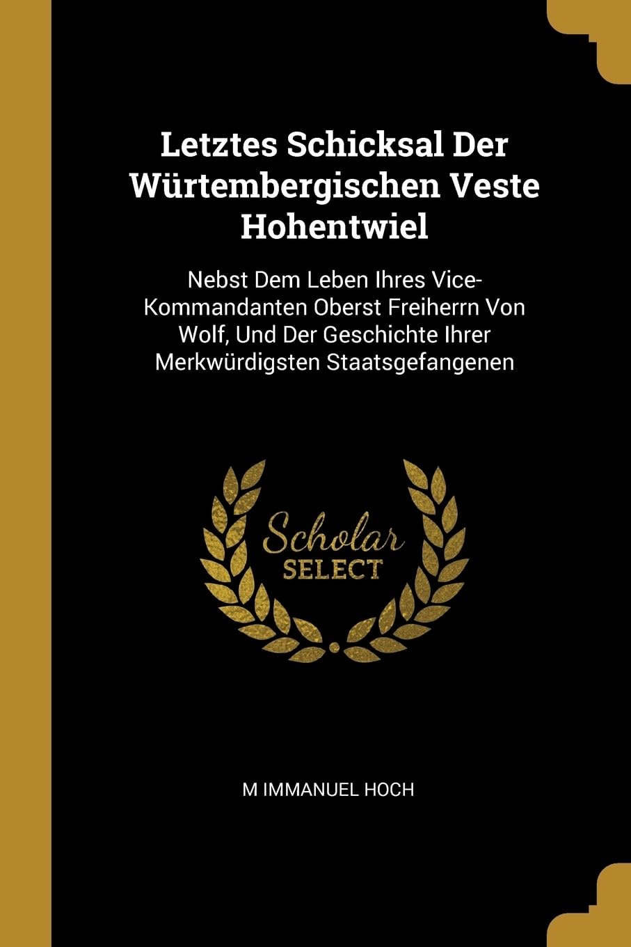 Letztes Schicksal Der Wrtembergischen Veste Hohentwiel: Nebst Dem Leben Ihres Vice-Kommandanten Oberst Freiherrn Von Wolf, Und Der Geschichte Ihrer Merkwrdigsten Staatsgefangenen Politics & History