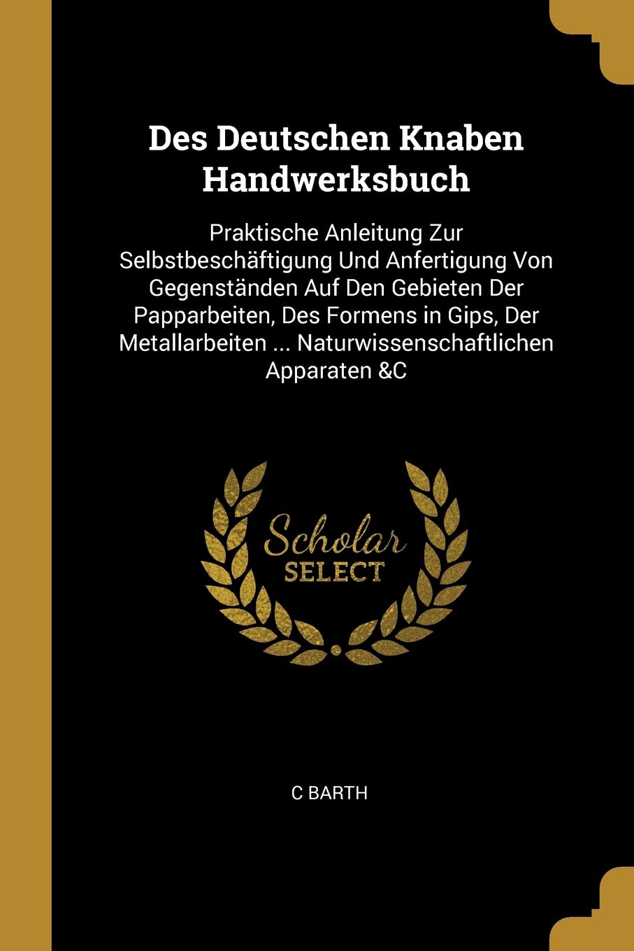 Des Deutschen Knaben Handwerksbuch: Praktische Anleitung Zur Selbstbeschäftigung Und Anfertigung Von Gegenständen Auf Den Gebieten Der Papparbeiten, ... ... Naturwissenschaftlichen Apparaten &C Mathematics