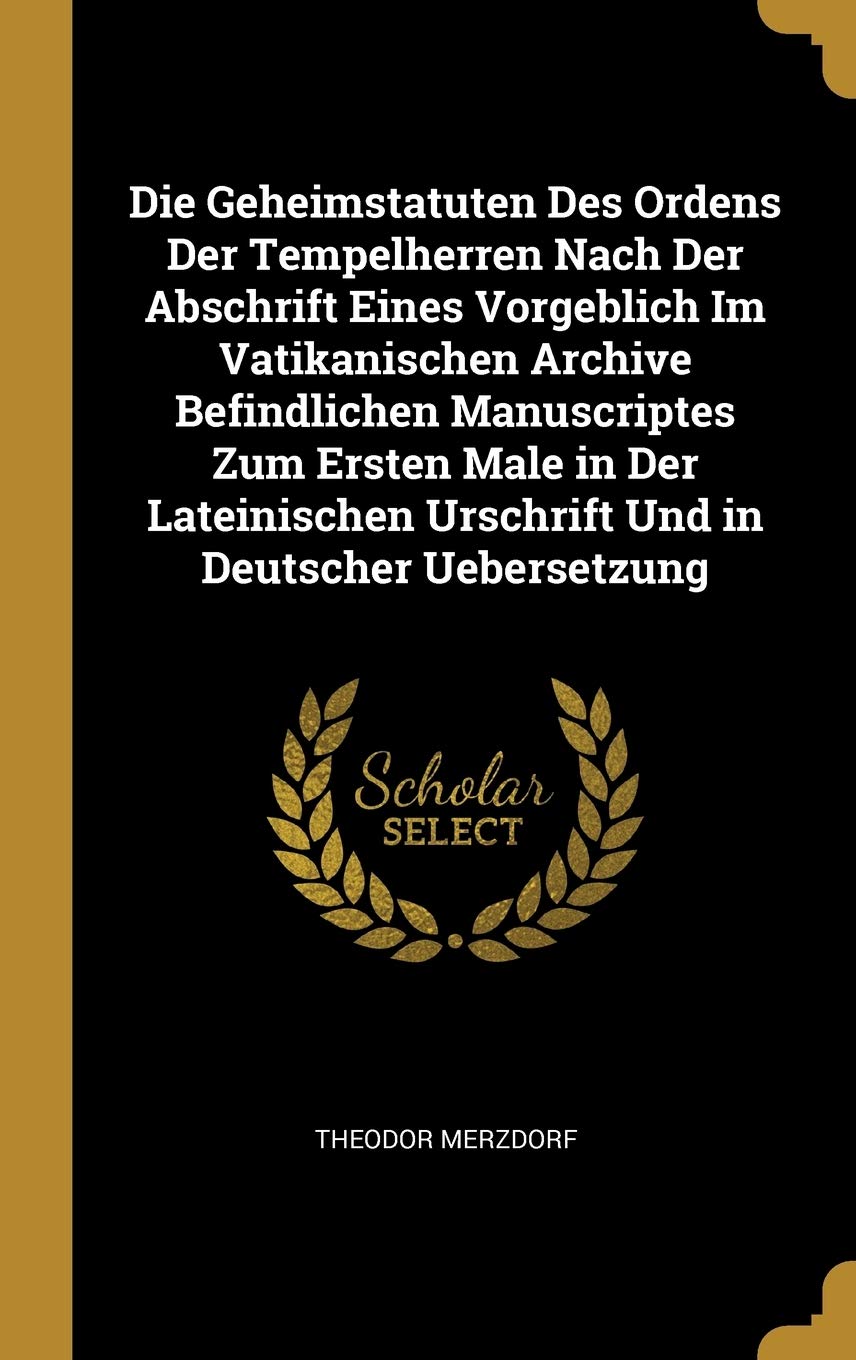 Die Geheimstatuten Des Ordens Der Tempelherren Nach Der Abschrift Eines Vorgeblich Im Vatikanischen Archive Befindlichen Manuscriptes Zum Ersten Male ... Urschrift Und in Deutscher Uebersetzung Politics & History