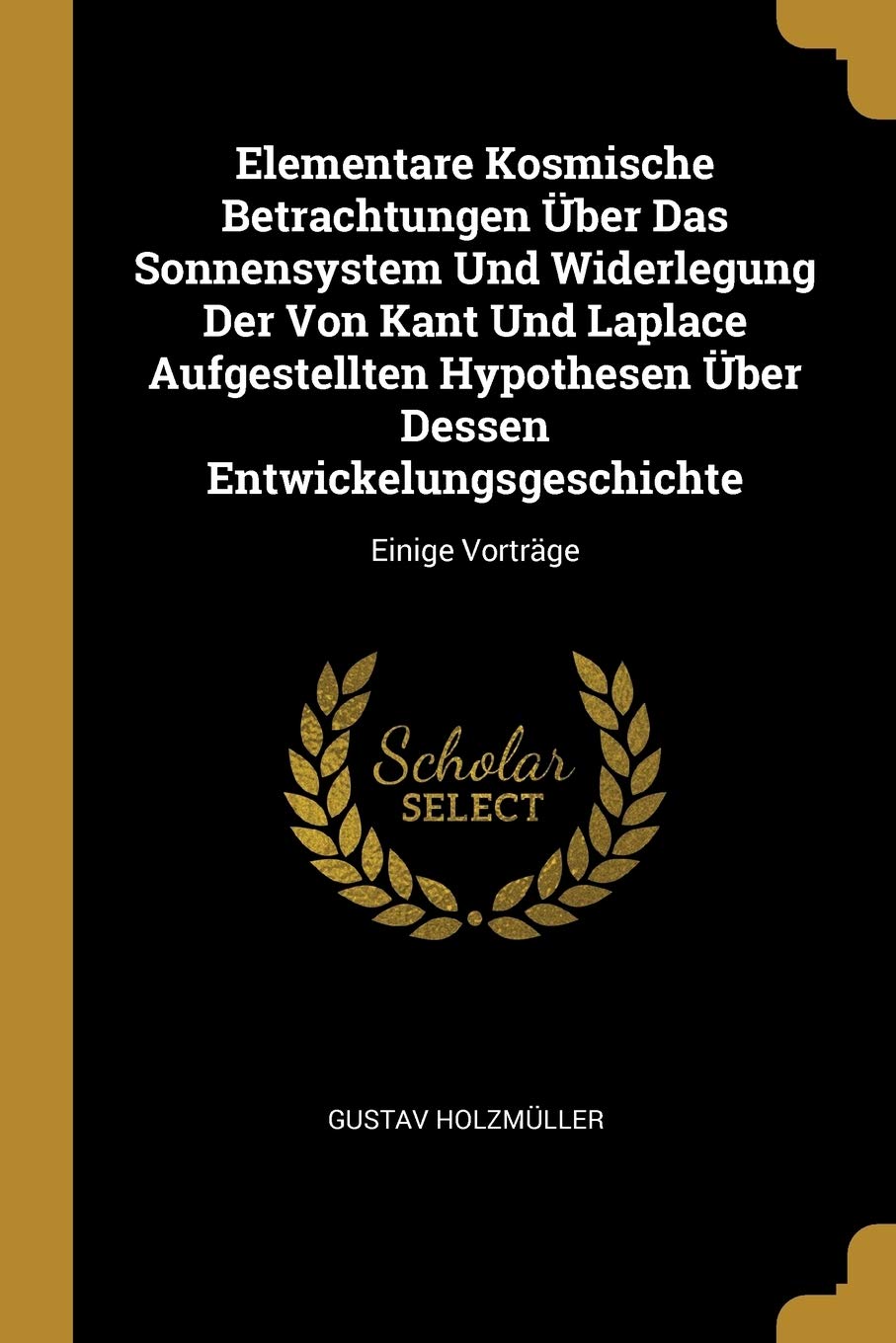 Elementare Kosmische Betrachtungen Über Das Sonnensystem Und Widerlegung Der Von Kant Und Laplace Aufgestellten Hypothesen Über Dessen Entwickelungsgeschichte: Einige Vorträge Natural Sciences