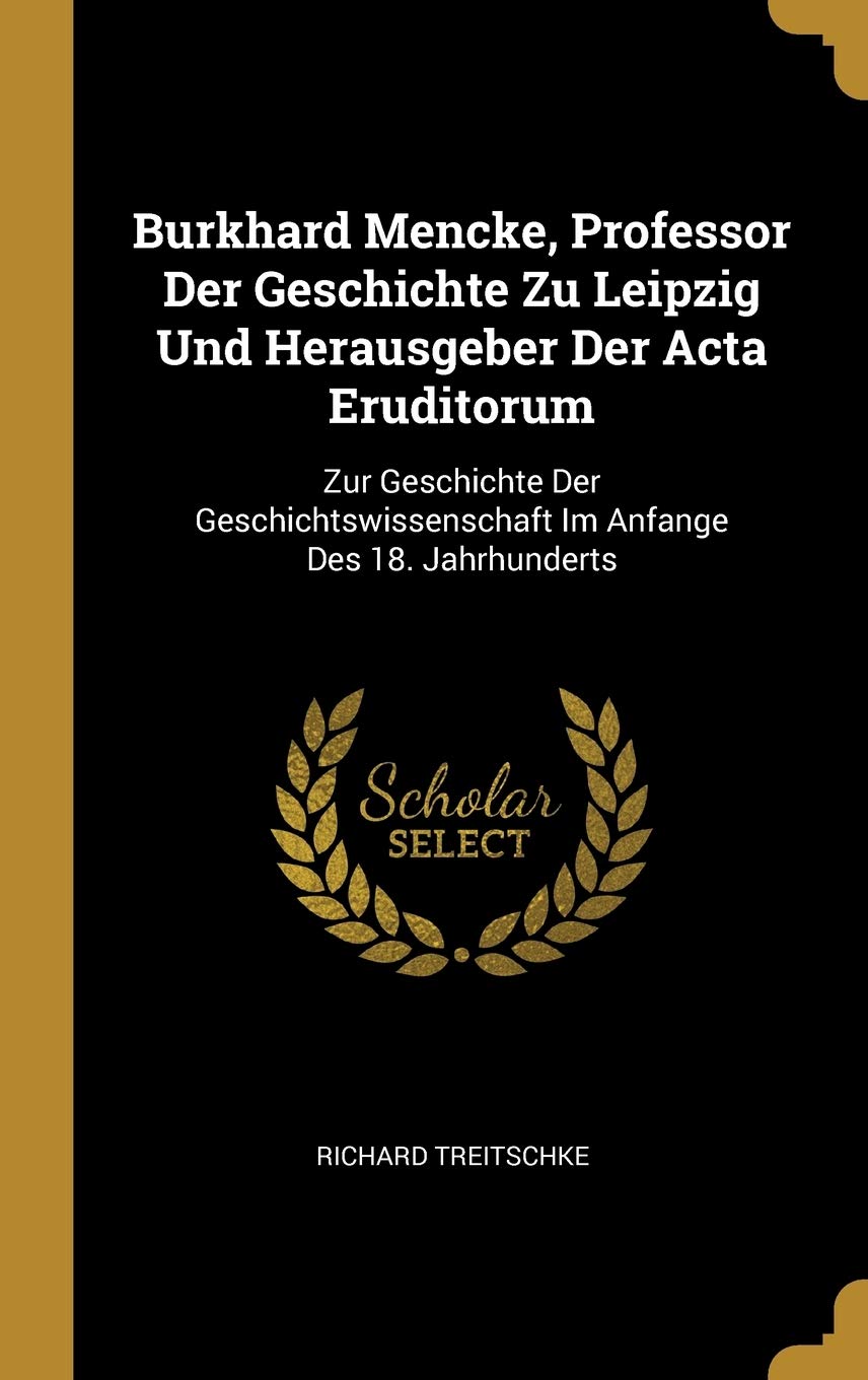 Burkhard Mencke, Professor Der Geschichte Zu Leipzig Und Herausgeber Der Acta Eruditorum: Zur Geschichte Der Geschichtswissenschaft Im Anfange Des 18. Jahrhunderts Politics & History