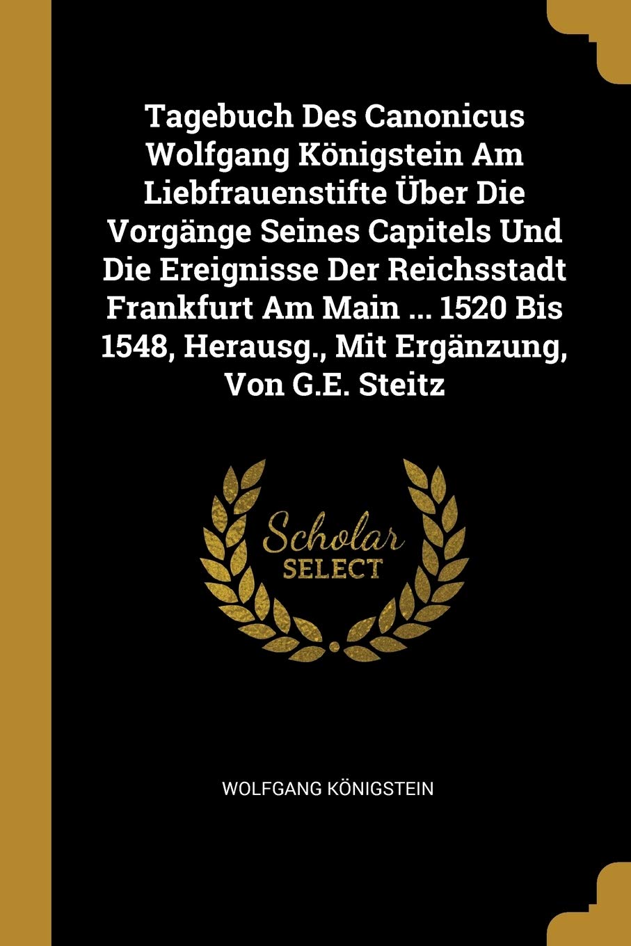 Tagebuch Des Canonicus Wolfgang Königstein Am Liebfrauenstifte Über Die Vorgänge Seines Capitels Und Die Ereignisse Der Reichsstadt Frankfurt Am Main ... Herausg., Mit Ergänzung, Von G.E. Steitz Reference Books