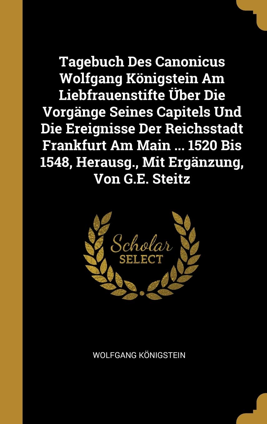 Tagebuch Des Canonicus Wolfgang Königstein Am Liebfrauenstifte Über Die Vorgänge Seines Capitels Und Die Ereignisse Der Reichsstadt Frankfurt Am Main ... Herausg., Mit Ergänzung, Von G.E. Steitz Reference Books