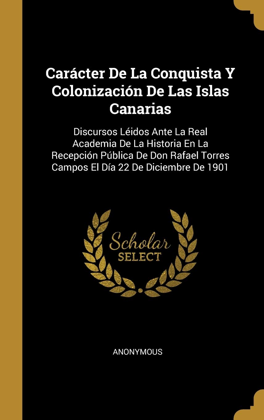 Carcter De La Conquista Y Colonizacin De Las Islas Canarias: Discursos Lidos Ante La Real Academia De La Historia En La Recepcin Pblica De Don Rafael Torres Campos El Da 22 De Diciembre De 1901 Politics & History