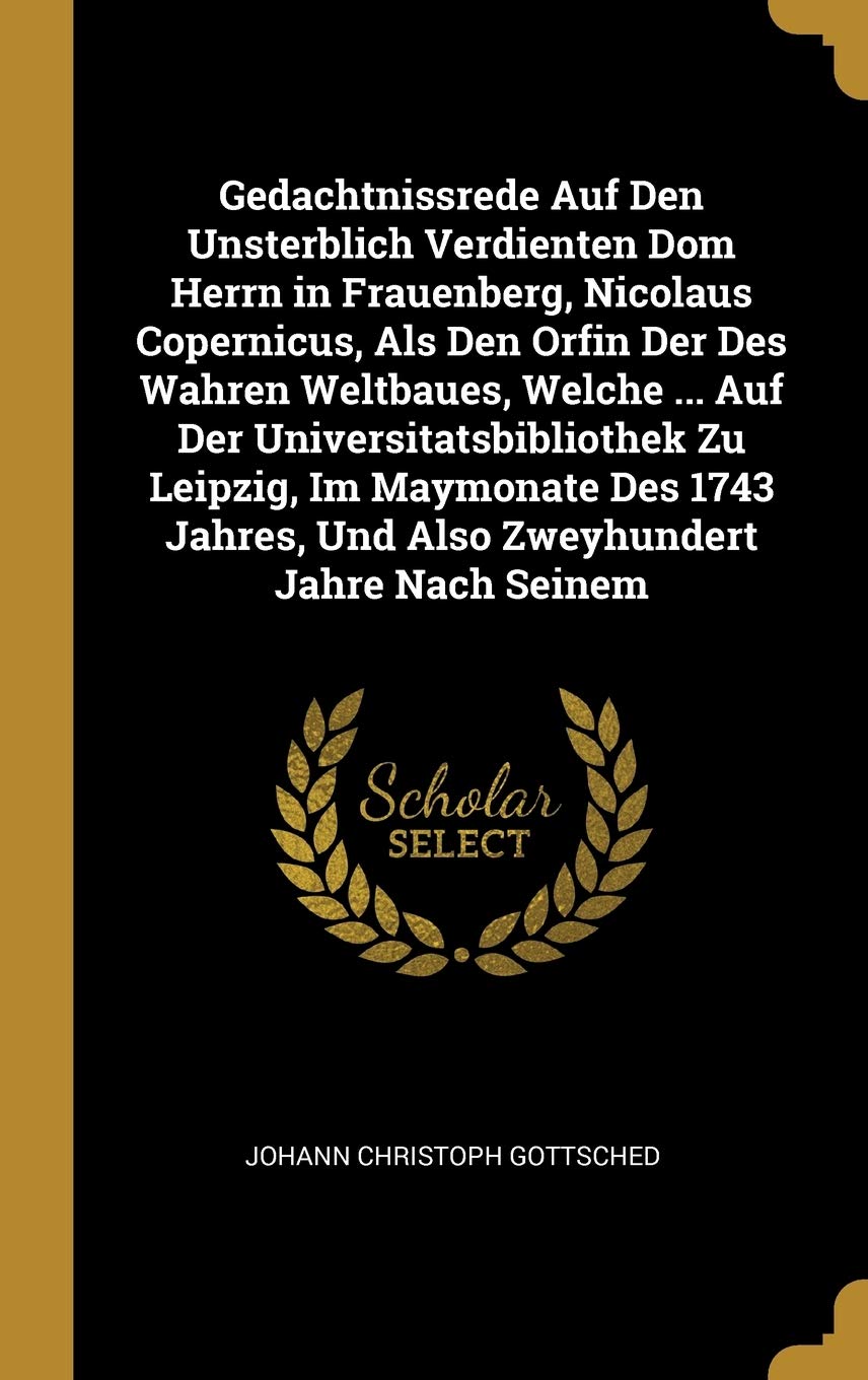 Gedachtnissrede Auf Den Unsterblich Verdienten Dom Herrn in Frauenberg, Nicolaus Copernicus, Als Den Orfin Der Des Wahren Weltbaues, Welche ... Auf ... Und Also Zweyhundert Jahre Nach Seinem Memories