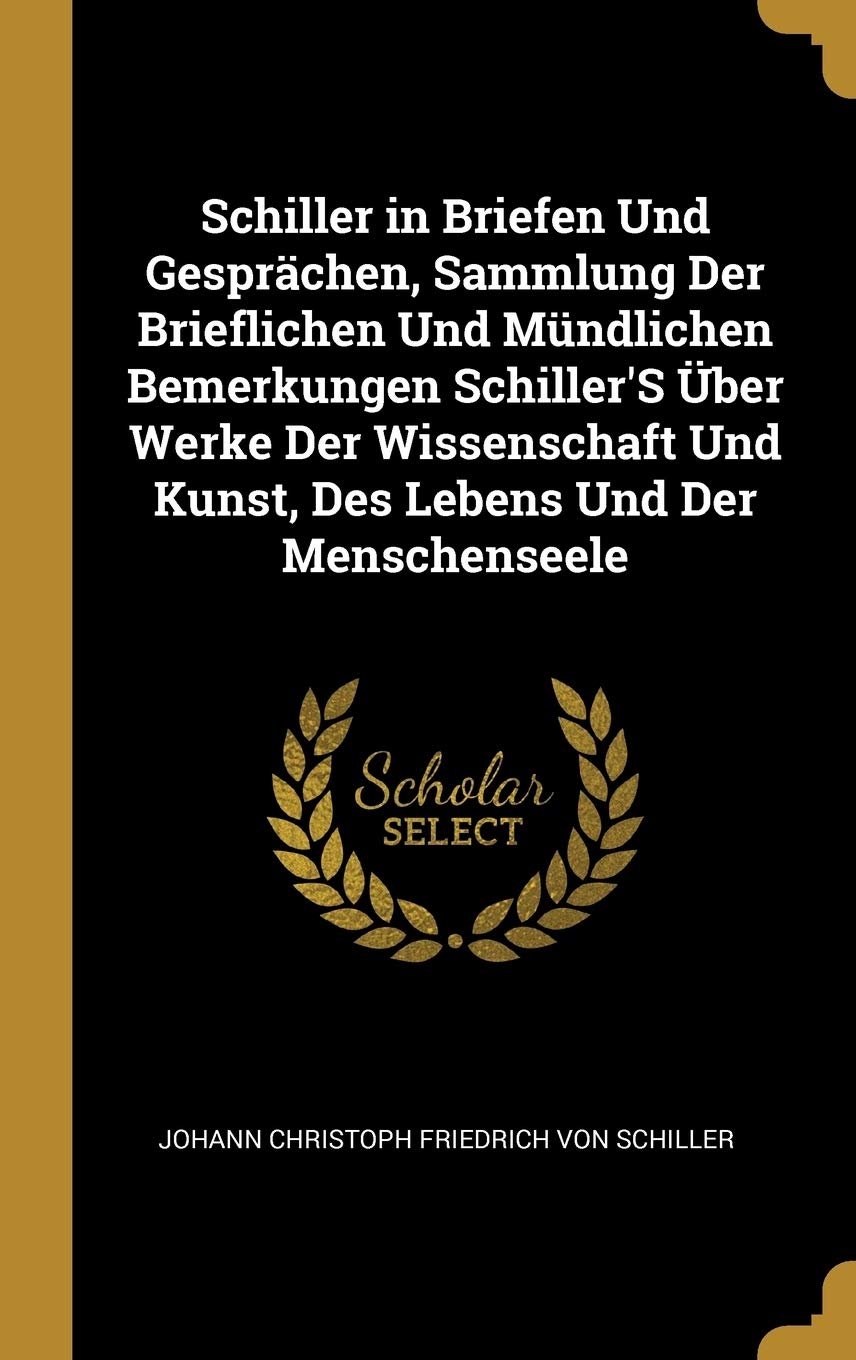 Schiller in Briefen Und Gesprächen, Sammlung Der Brieflichen Und Mündlichen Bemerkungen Schiller'S Über Werke Der Wissenschaft Und Kunst, Des Lebens Und Der Menschenseele Memories