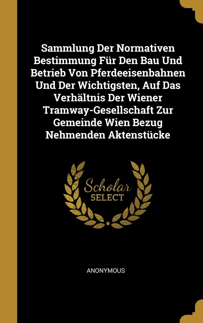 Sammlung Der Normativen Bestimmung Für Den Bau Und Betrieb Von Pferdeeisenbahnen Und Der Wichtigsten, Auf Das Verhältnis Der Wiener Tramway-Gesellschaft Zur Gemeinde Wien Bezug Nehmenden Aktenstücke Business & Technology
