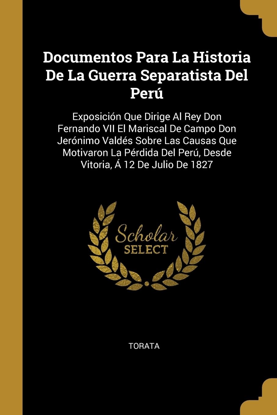 Documentos Para La Historia De La Guerra Separatista Del Per: Exposicin Que Dirige Al Rey Don Fernando VII El Mariscal De Campo Don Jernimo Valds ... Per, Desde Vitoria, 12 De Julio De 1827 Politics & History