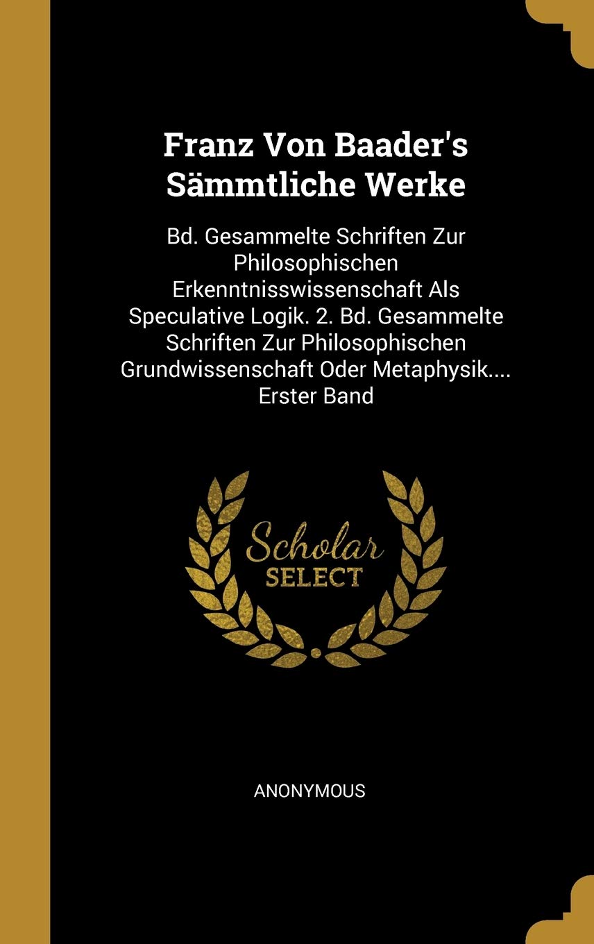 Franz Von Baader's Sämmtliche Werke: Bd. Gesammelte Schriften Zur Philosophischen Erkenntnisswissenschaft Als Speculative Logik. 2. Bd. Gesammelte ... Oder Metaphysik.... Erster Band Philosophy