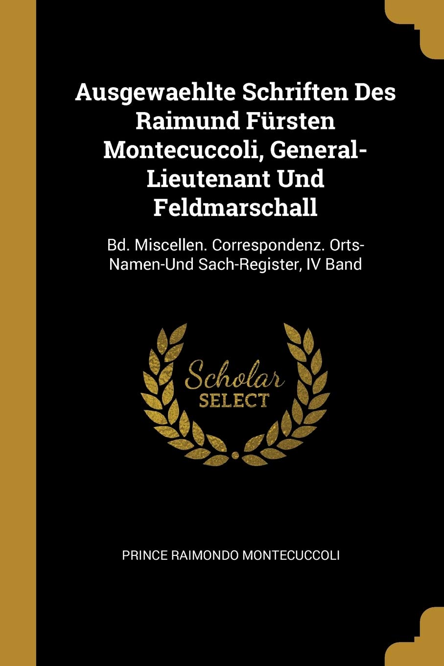 Ausgewaehlte Schriften Des Raimund Fürsten Montecuccoli, General-Lieutenant Und Feldmarschall: Bd. Miscellen. Correspondenz. Orts-Namen-Und Sach-Register, IV Band Reference Books
