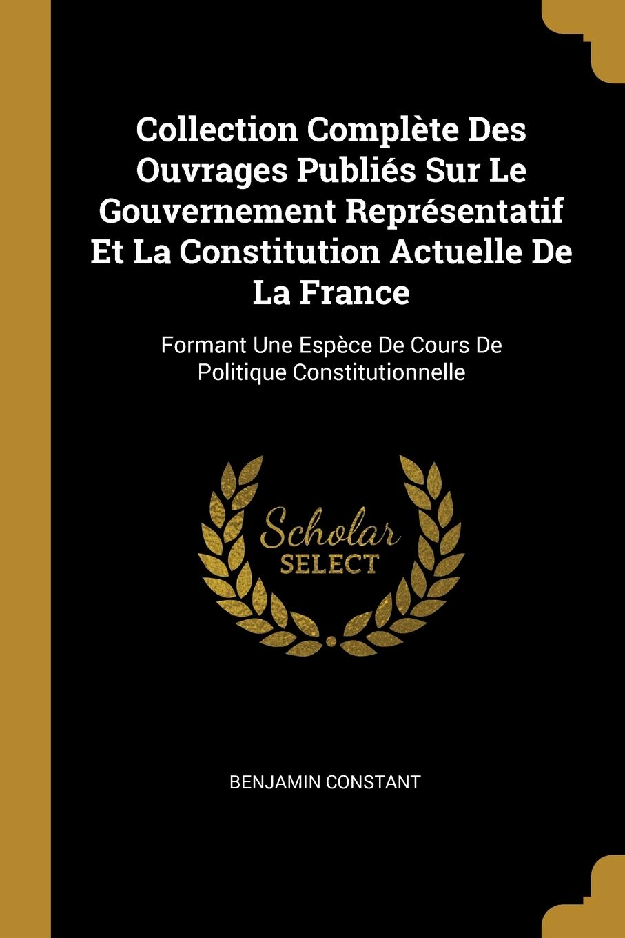 Collection Complète Des Ouvrages Publiés Sur Le Gouvernement Représentatif Et La Constitution Actuelle De La France: Formant Une Espèce De Cours De Politique Constitutionnelle Social Sciences