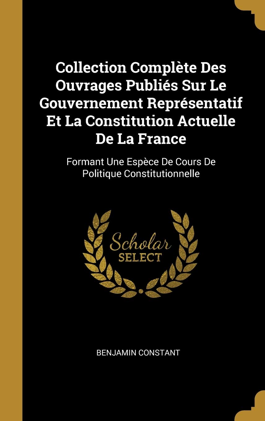 Collection Complète Des Ouvrages Publiés Sur Le Gouvernement Représentatif Et La Constitution Actuelle De La France: Formant Une Espèce De Cours De Politique Constitutionnelle Social Sciences
