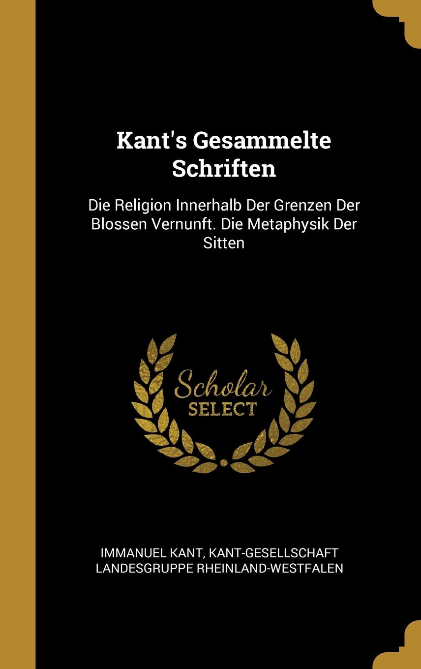 Kant's Gesammelte Schriften: Die Religion Innerhalb Der Grenzen Der Blossen Vernunft. Die Metaphysik Der Sitten Philosophy