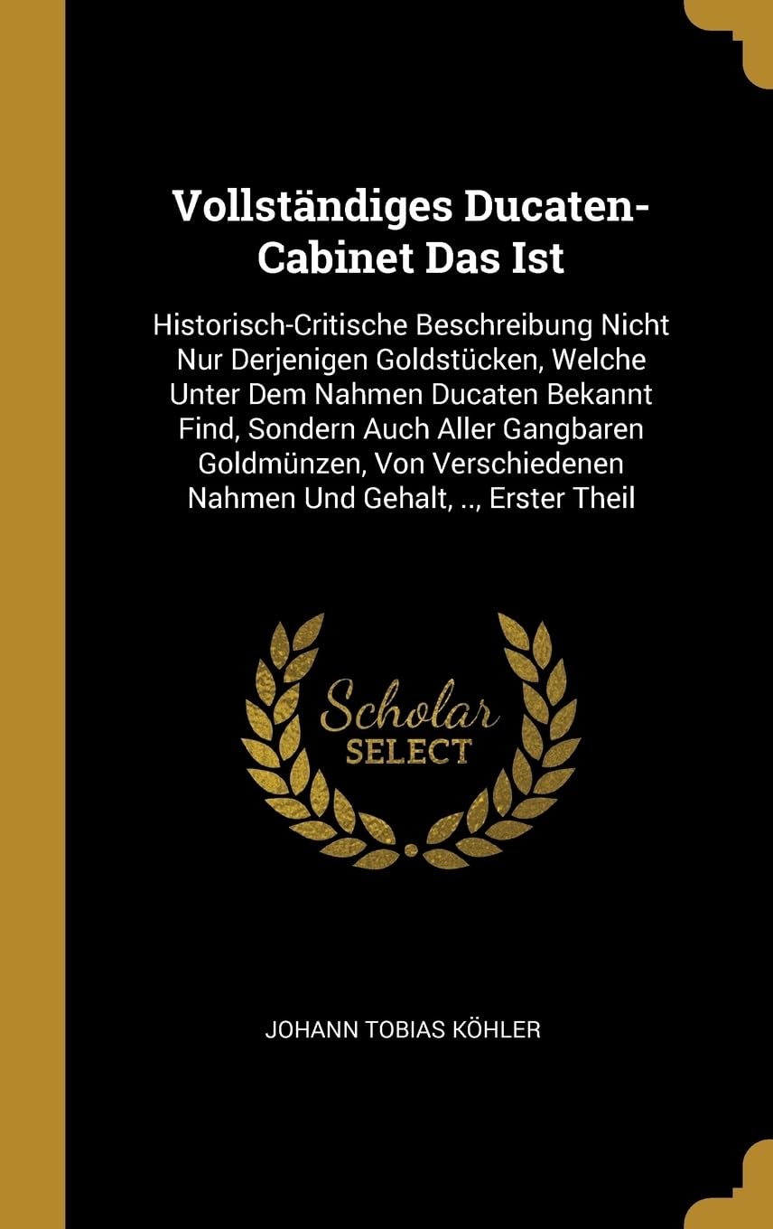 Vollstndiges Ducaten-Cabinet Das Ist: Historisch-Critische Beschreibung Nicht Nur Derjenigen Goldstcken, Welche Unter Dem Nahmen Ducaten Bekannt ... Nahmen Und Gehalt, .., Erster Theil Politics & History