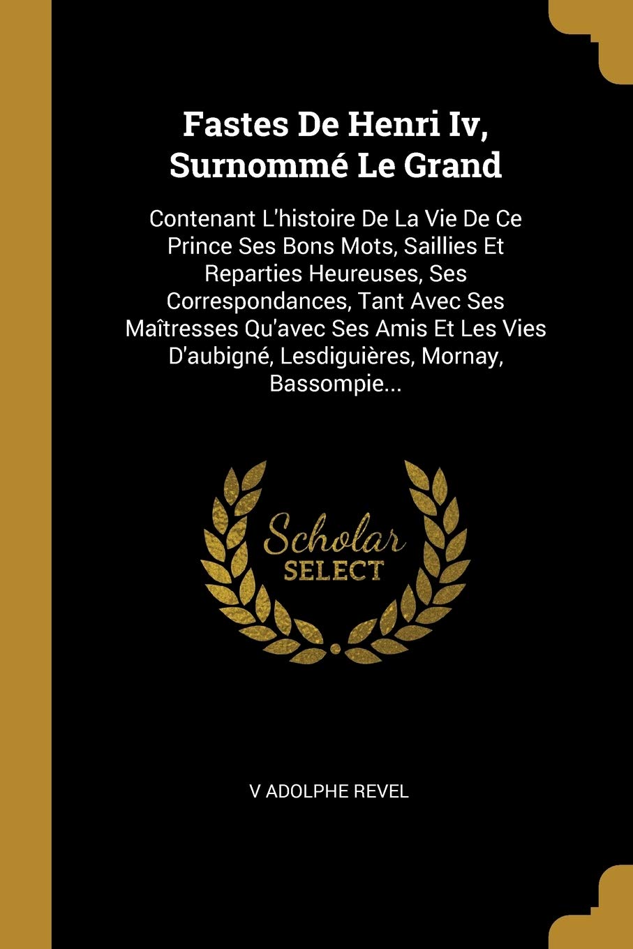 Fastes De Henri Iv, Surnomm Le Grand: Contenant L'histoire De La Vie De Ce Prince Ses Bons Mots, Saillies Et Reparties Heureuses, Ses ... D'aubign, Lesdiguires, Mornay, Bassompie... book
