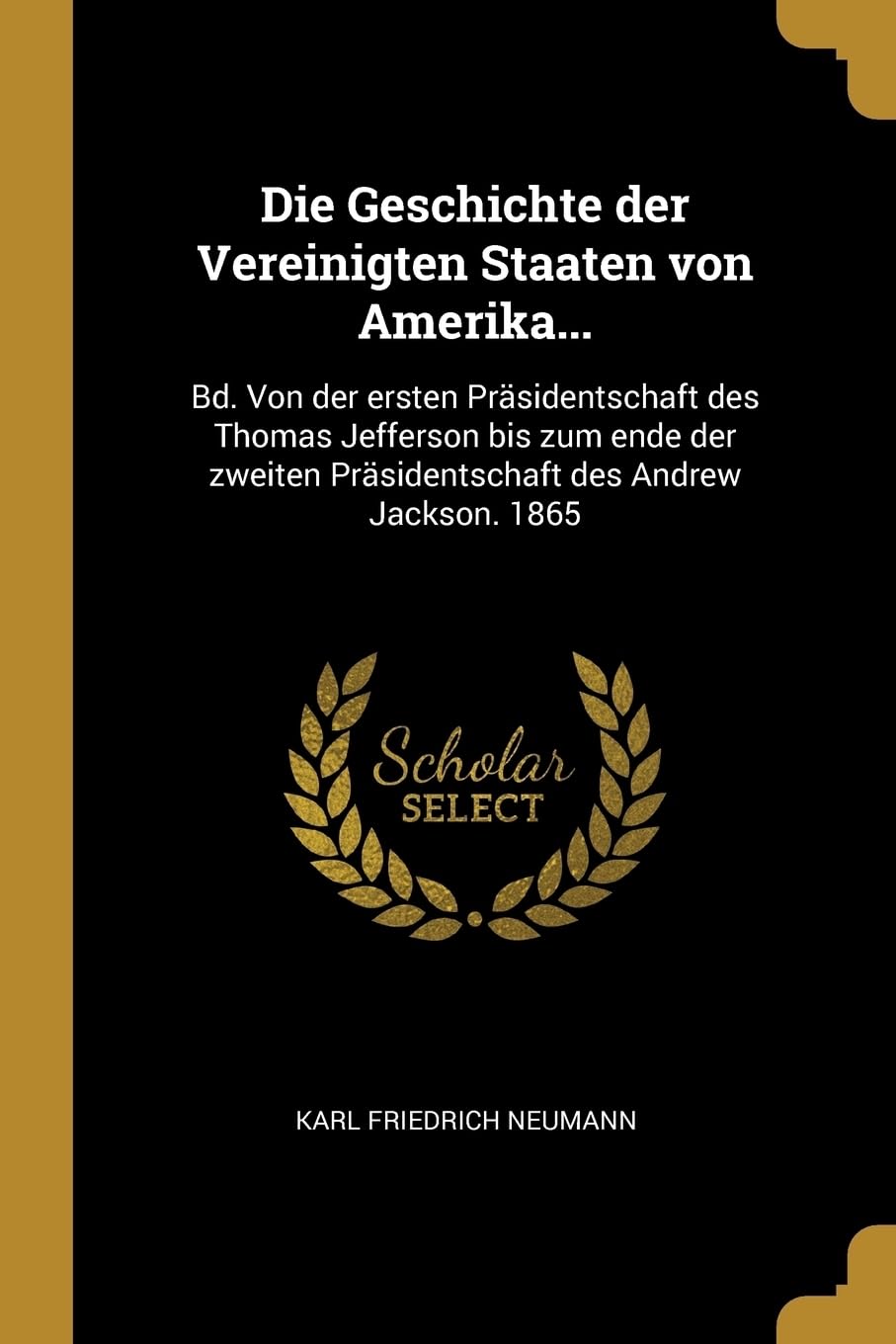 Die Geschichte der Vereinigten Staaten von Amerika...: Bd. Von der ersten Prsidentschaft des Thomas Jefferson bis zum ende der zweiten Prsidentschaft des Andrew Jackson. 1865 Politics & History