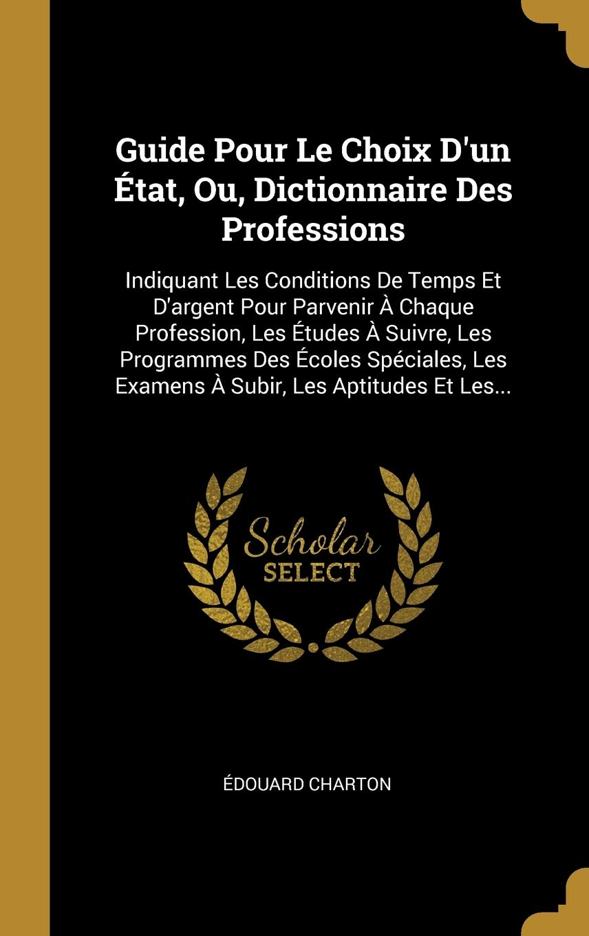 Guide Pour Le Choix D'un État, Ou, Dictionnaire Des Professions: Indiquant Les Conditions De Temps Et D'argent Pour Parvenir À Chaque Profession, Les ... Les Examens À Subir, Les Aptitudes Et Les... book
