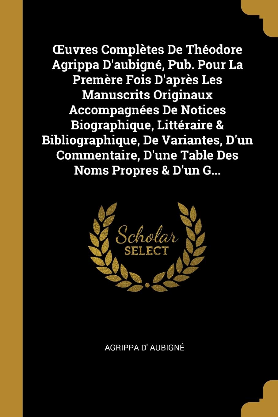 OEuvres Complètes De Théodore Agrippa D'aubigné, Pub. Pour La Premère Fois D'après Les Manuscrits Originaux Accompagnées De Notices Biographique, ... D'une Table Des Noms Propres & D'un G... book