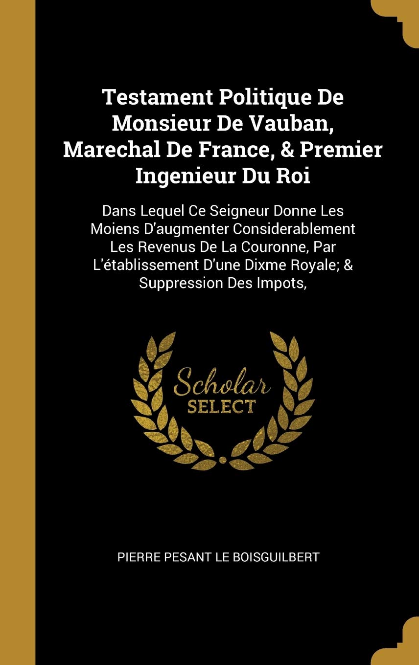 Testament Politique De Monsieur De Vauban, Marechal De France, & Premier Ingenieur Du Roi: Dans Lequel Ce Seigneur Donne Les Moiens D'augmenter ... D'une Dixme Royale; & Suppression Des Impots, book
