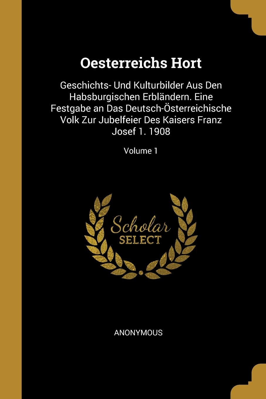 Oesterreichs Hort: Geschichts- Und Kulturbilder Aus Den Habsburgischen Erbländern. Eine Festgabe an Das Deutsch-Österreichische Volk Zur Jubelfeier Des Kaisers Franz Josef 1. 1908; Volume 1 Politics & History