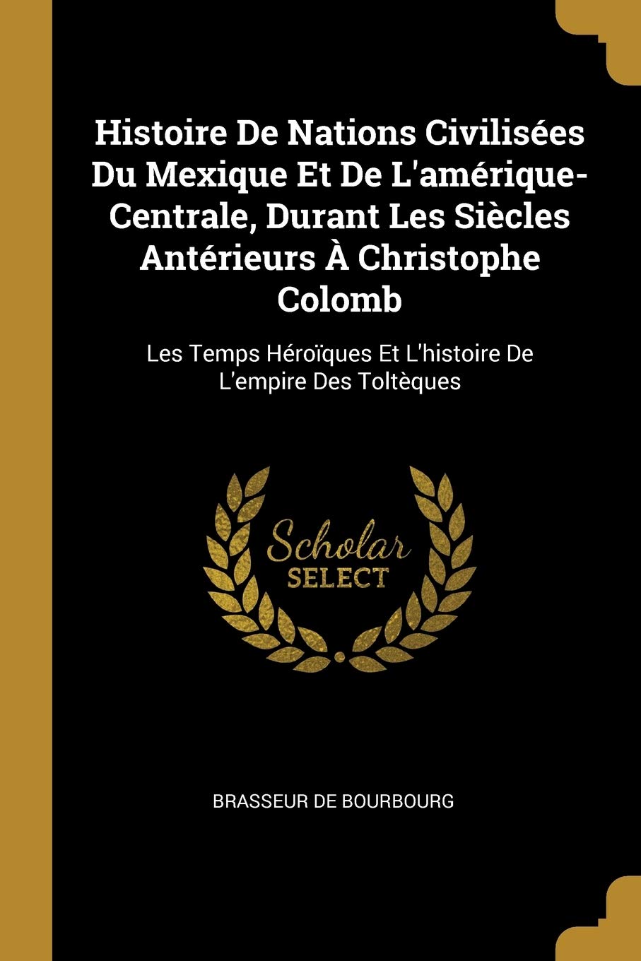 Histoire De Nations Civilisées Du Mexique Et De L'amérique-Centrale, Durant Les Siècles Antérieurs À Christophe Colomb: Les Temps Héroïques Et L'histoire De L'empire Des Toltèques book