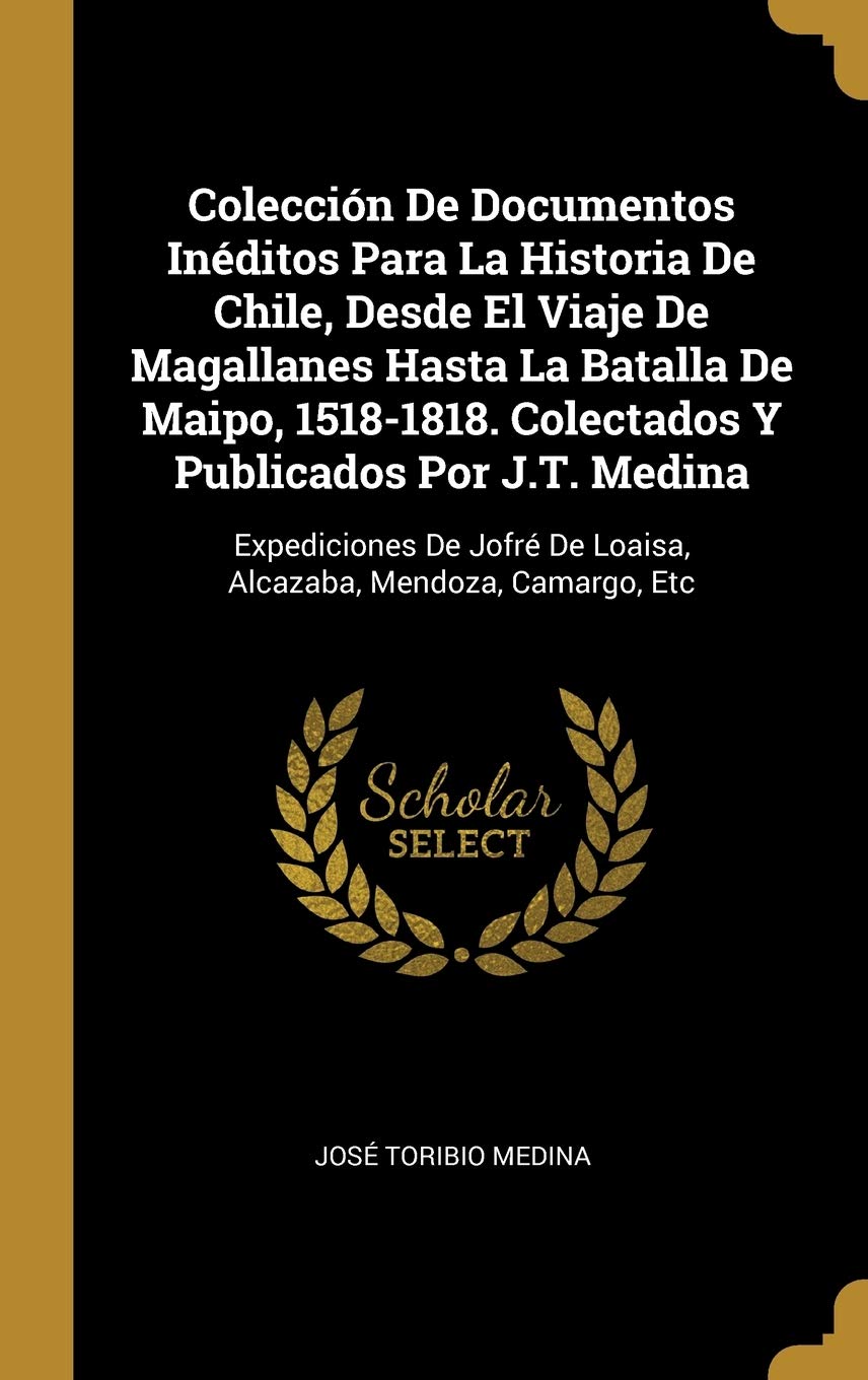 Colección De Documentos Inéditos Para La Historia De Chile, Desde El Viaje De Magallanes Hasta La Batalla De Maipo, 1518-1818. Colectados Y Publicados ... De Loaisa, Alcazaba, Mendoza, Camargo, Etc Politics & History