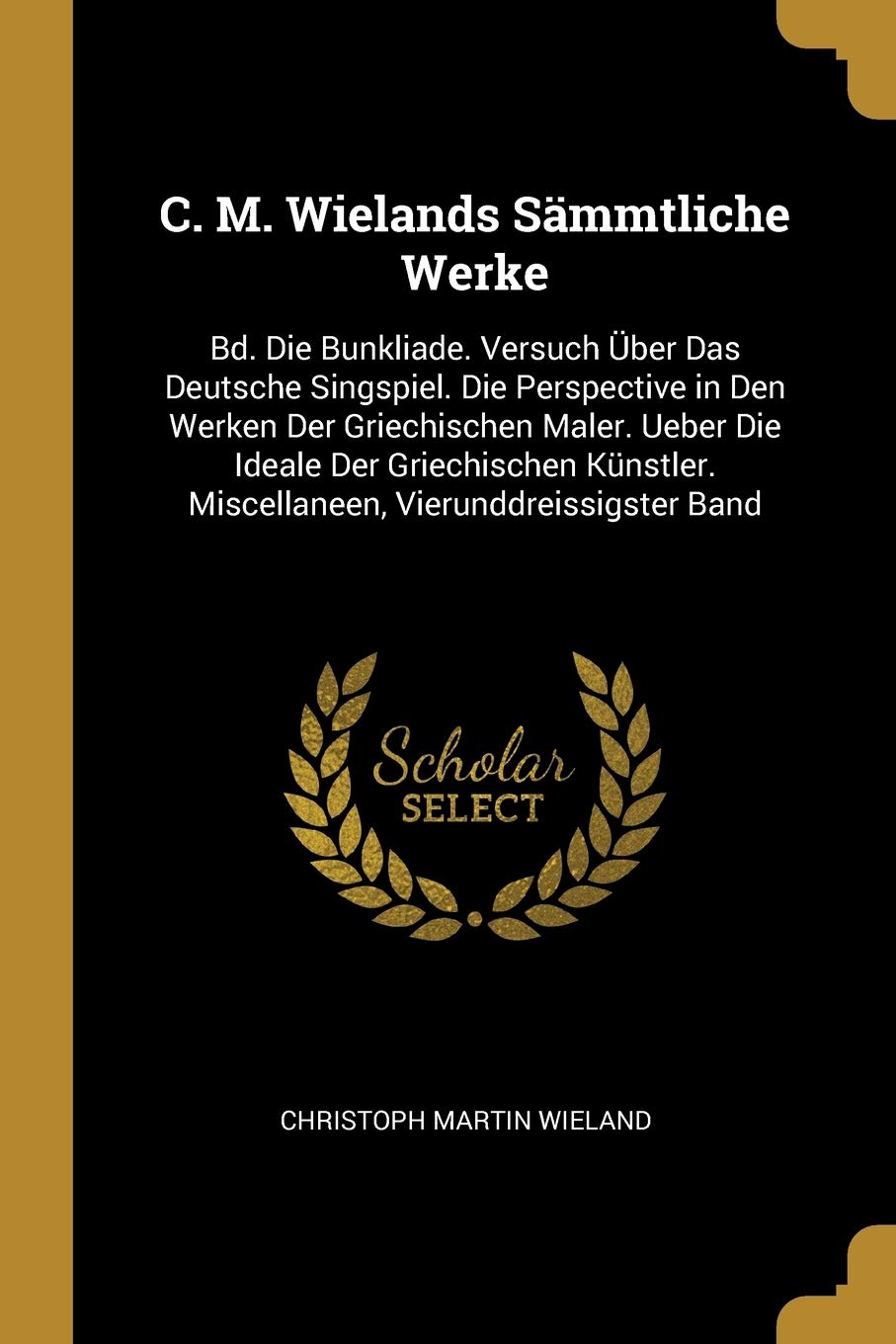 C. M. Wielands Sämmtliche Werke: Bd. Die Bunkliade. Versuch Über Das Deutsche Singspiel. Die Perspective in Den Werken Der Griechischen Maler. Ueber ... Miscellaneen, Vierunddreissigster Band Poetry