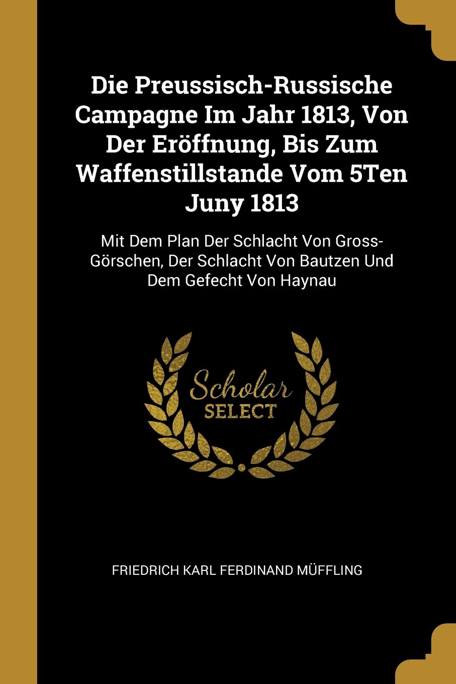 Die Preussisch-Russische Campagne Im Jahr 1813, Von Der Eröffnung, Bis Zum Waffenstillstande Vom 5Ten Juny 1813: Mit Dem Plan Der Schlacht Von ... Von Bautzen Und Dem Gefecht Von Haynau Politics & History